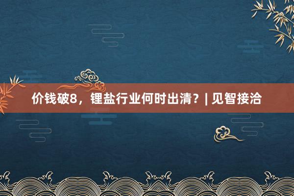 价钱破8，锂盐行业何时出清？| 见智接洽