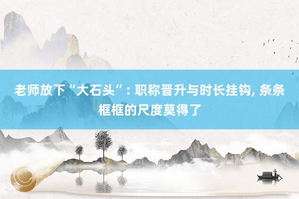 老师放下“大石头”: 职称晋升与时长挂钩, 条条框框的尺度莫得了