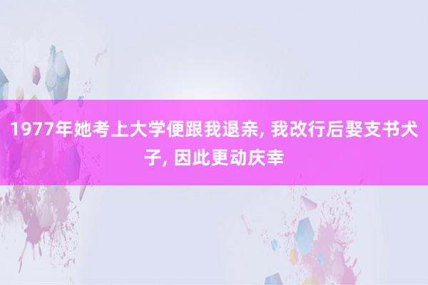 1977年她考上大学便跟我退亲, 我改行后娶支书犬子, 因此更动庆幸