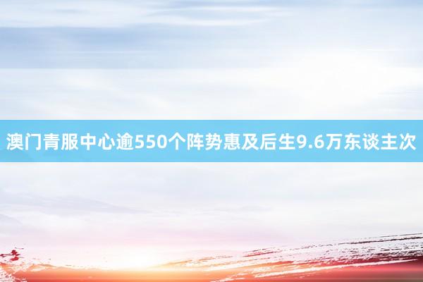 澳门青服中心逾550个阵势惠及后生9.6万东谈主次