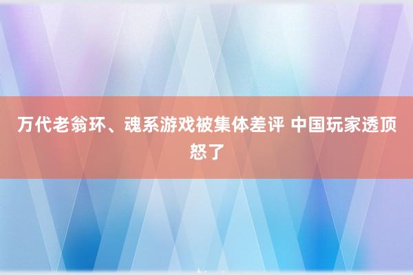 万代老翁环、魂系游戏被集体差评 中国玩家透顶怒了