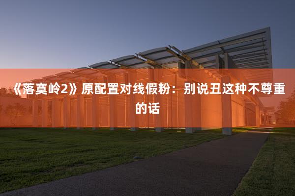 《落寞岭2》原配置对线假粉：别说丑这种不尊重的话