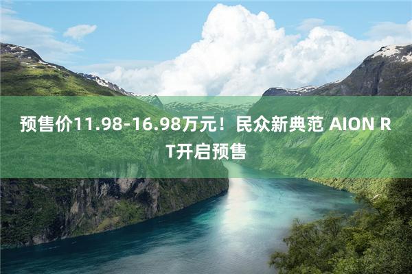 预售价11.98-16.98万元！民众新典范 AION RT开启预售