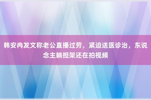 韩安冉发文称老公直播过劳，紧迫送医诊治，东说念主躺担架还在拍视频