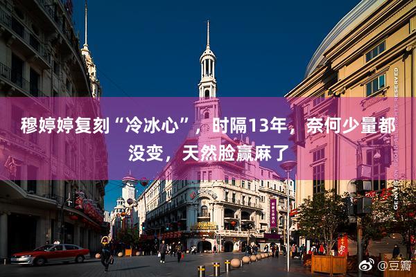 穆婷婷复刻“冷冰心”，时隔13年，奈何少量都没变，天然脸赢麻了