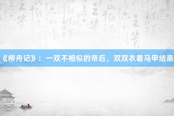 《柳舟记》：一双不相似的帝后，双双衣着马甲结亲