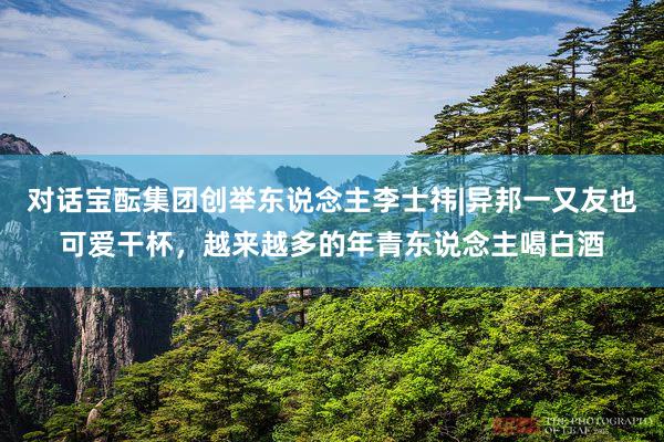 对话宝酝集团创举东说念主李士祎|异邦一又友也可爱干杯，越来越多的年青东说念主喝白酒