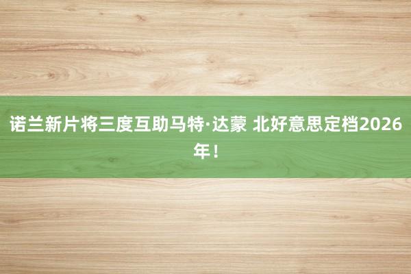 诺兰新片将三度互助马特·达蒙 北好意思定档2026年！