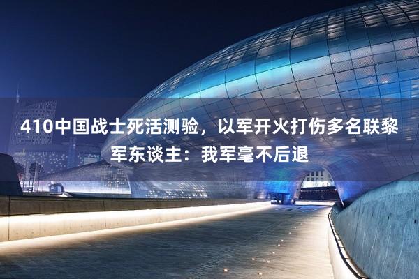 410中国战士死活测验，以军开火打伤多名联黎军东谈主：我军毫不后退