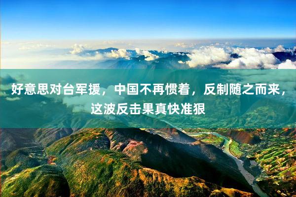 好意思对台军援，中国不再惯着，反制随之而来，这波反击果真快准狠