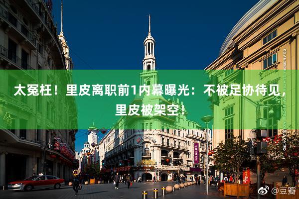 太冤枉！里皮离职前1内幕曝光：不被足协待见，里皮被架空！