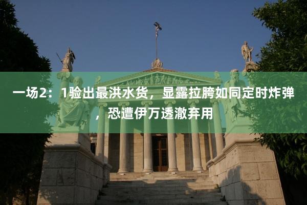 一场2：1验出最洪水货，显露拉胯如同定时炸弹，恐遭伊万透澈弃用
