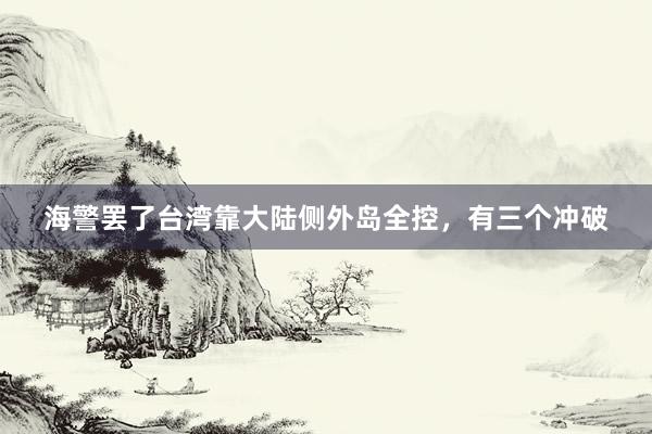 海警罢了台湾靠大陆侧外岛全控，有三个冲破