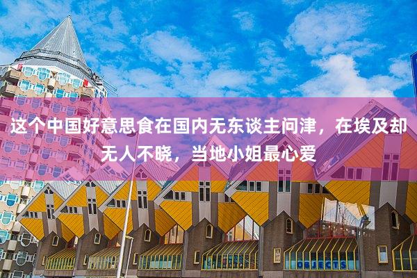 这个中国好意思食在国内无东谈主问津，在埃及却无人不晓，当地小姐最心爱