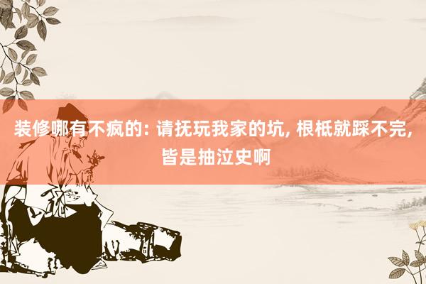 装修哪有不疯的: 请抚玩我家的坑, 根柢就踩不完, 皆是抽泣史啊