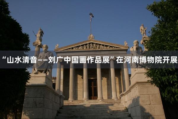 “山水清音——刘广中国画作品展”在河南博物院开展