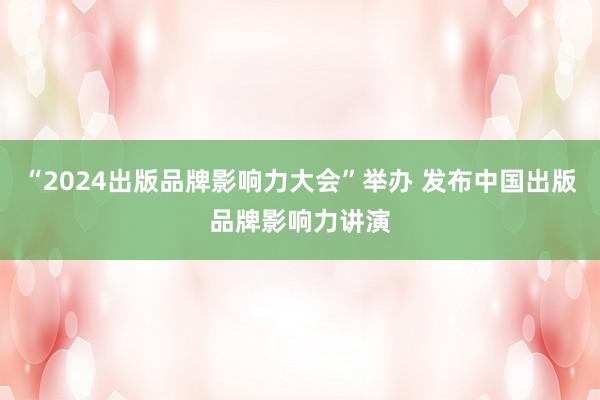 “2024出版品牌影响力大会”举办 发布中国出版品牌影响力讲演