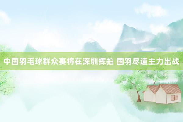 中国羽毛球群众赛将在深圳挥拍 国羽尽遣主力出战