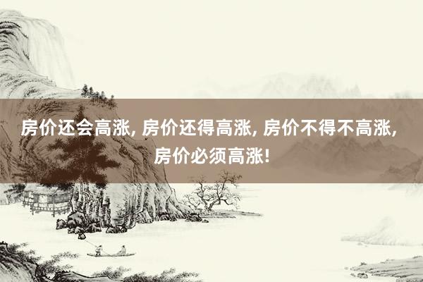 房价还会高涨, 房价还得高涨, 房价不得不高涨, 房价必须高涨!