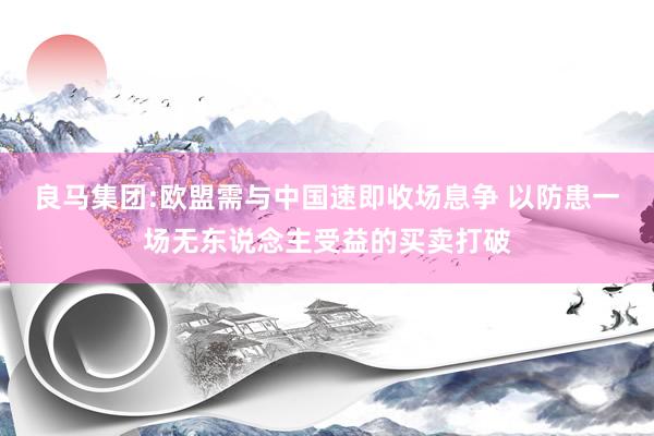 良马集团:欧盟需与中国速即收场息争 以防患一场无东说念主受益的买卖打破