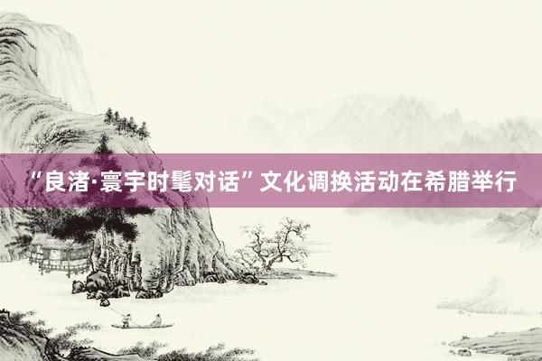 “良渚·寰宇时髦对话”文化调换活动在希腊举行