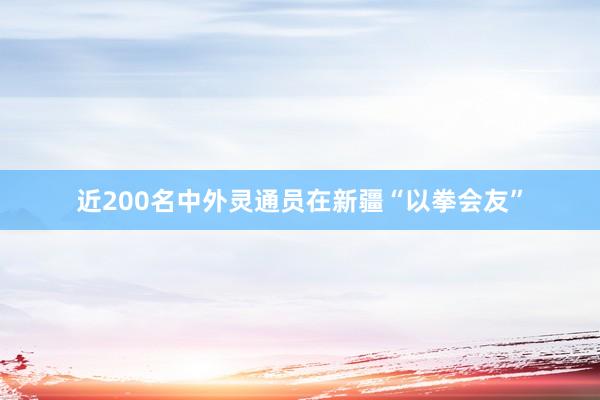 近200名中外灵通员在新疆“以拳会友”