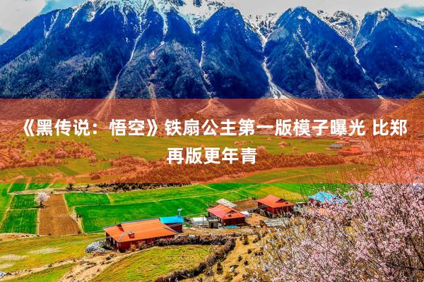 《黑传说：悟空》铁扇公主第一版模子曝光 比郑再版更年青