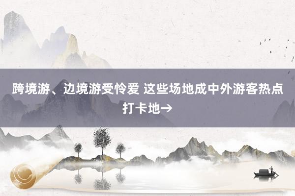 跨境游、边境游受怜爱 这些场地成中外游客热点打卡地→