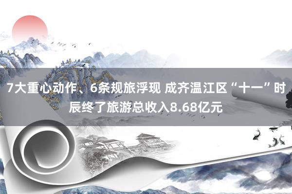 7大重心动作、6条规旅浮现 成齐温江区“十一”时辰终了旅游总收入8.68亿元