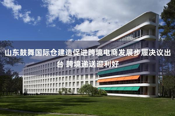山东鼓舞国际仓建造促进跨境电商发展步履决议出台 跨境递送迎利好