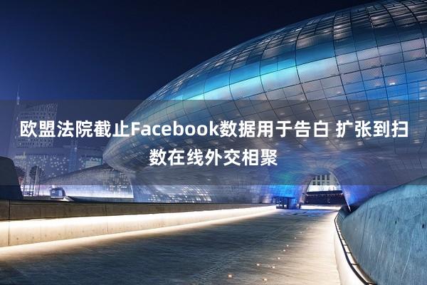 欧盟法院截止Facebook数据用于告白 扩张到扫数在线外交相聚