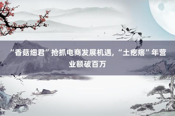 “香菇细君”抢抓电商发展机遇, “土疙瘩”年营业额破百万