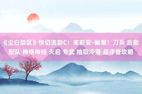 《尘白禁区》快切流副C！茉莉安-幽潮！刀兵 后勤 配队 神格神经 天启 专武 抽取冷落 超详备攻略