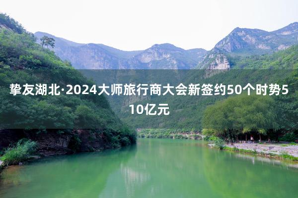 挚友湖北·2024大师旅行商大会新签约50个时势510亿元
