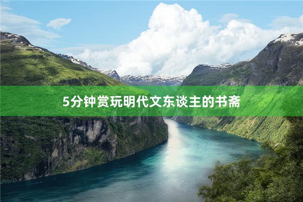 5分钟赏玩明代文东谈主的书斋