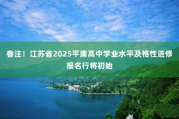眷注！江苏省2025平庸高中学业水平及格性进修报名行将初始